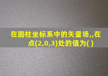 在圆柱坐标系中的矢量场,,在点(2,0,3)处的值为( )